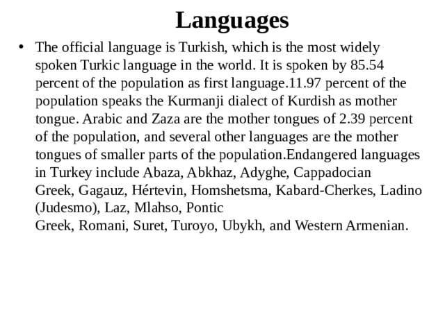 Languages The official language is Turkish, which is the most widely spoken Turkic language in the world. It is spoken by 85.54 percent of the population as first language.11.97 percent of the population speaks the Kurmanji dialect of Kurdish as mother tongue. Arabic and Zaza are the mother tongues of 2.39 percent of the population, and several other languages are the mother tongues of smaller parts of the population.Endangered languages in Turkey include Abaza, Abkhaz, Adyghe, Cappadocian Greek, Gagauz, Hértevin, Homshetsma, Kabard-Cherkes, Ladino (Judesmo), Laz, Mlahso, Pontic Greek, Romani, Suret, Turoyo, Ubykh, and Western Armenian. 