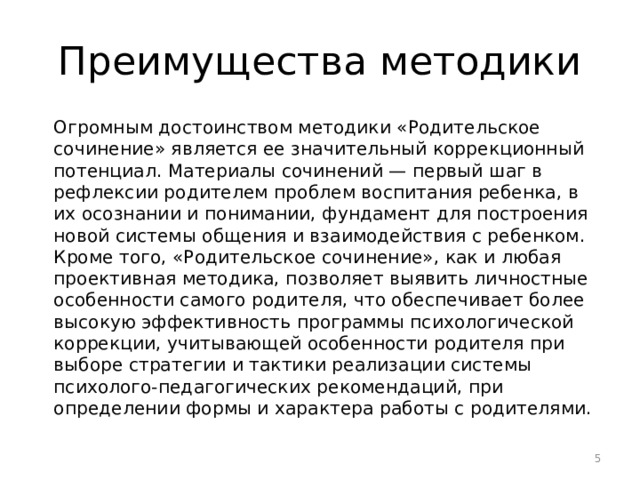 Преимущества методики Огромным достоинством методики «Родительское сочинение» является ее значительный коррекционный потенциал. Материалы сочинений — первый шаг в рефлексии родителем проблем воспитания ребенка, в их осознании и понимании, фундамент для построения новой системы общения и взаимодействия с ребенком. Кроме того, «Родительское сочинение», как и любая проективная методика, позволяет выявить личностные особенности самого родителя, что обеспечивает более высокую эффективность программы психологической коррекции, учитывающей особенности родителя при выборе стратегии и тактики реализации системы психолого-педагогических рекомендаций, при определении формы и характера работы с родителями.  