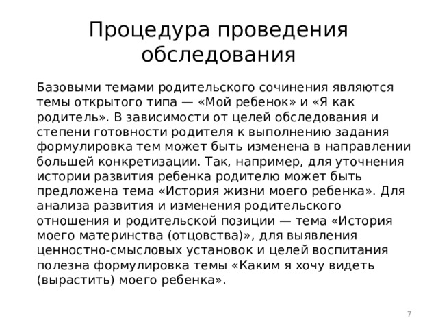 Процедура проведения обследования Базовыми темами родительского сочинения являются темы открытого типа — «Мой ребенок» и «Я как родитель». В зависимости от целей обследования и степени готовности родителя к выполнению задания формулировка тем может быть изменена в направлении большей конкретизации. Так, например, для уточнения истории развития ребенка родителю может быть предложена тема «История жизни моего ребенка». Для анализа развития и изменения родительского отношения и родительской позиции — тема «История моего материнства (отцовства)», для выявления ценностно-смысловых установок и целей воспитания полезна формулировка темы «Каким я хочу видеть (вырастить) моего ребенка».  
