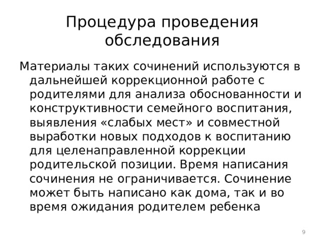 Процедура проведения обследования Материалы таких сочинений используются в дальнейшей коррекционной работе с родителями для анализа обоснованности и конструктивности семейного воспитания, выявления «слабых мест» и совместной выработки новых подходов к воспитанию для целенаправленной коррекции родительской позиции. Время написания сочинения не ограничивается. Сочинение может быть написано как дома, так и во время ожидания родителем ребенка  