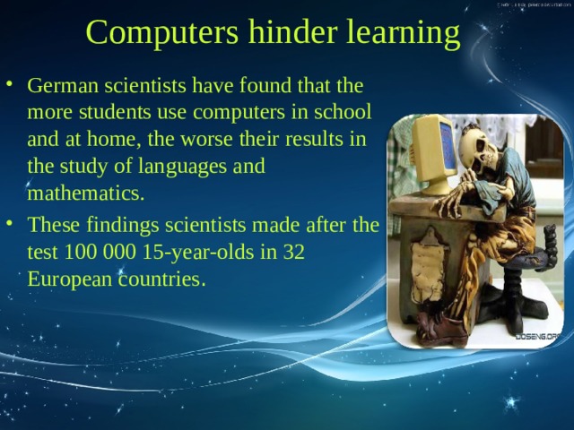 Computers hinder learning German scientists have found that the more students use computers in school and at home, the worse their results in the study of languages and mathematics. These findings scientists made after the test 100 000 15-year-olds in 32 European countries . 
