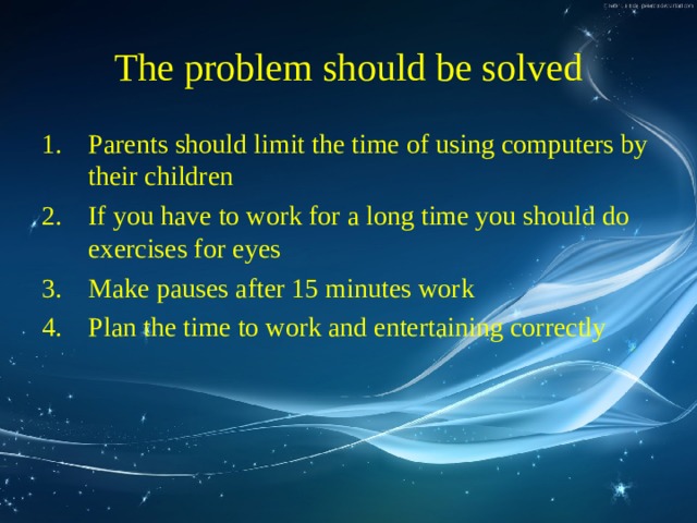 The problem should be solved Parents should limit the time of using computers by their children If you have to work for a long time you should do exercises for eyes Make pauses after 15 minutes work Plan the time to work and entertaining correctly 