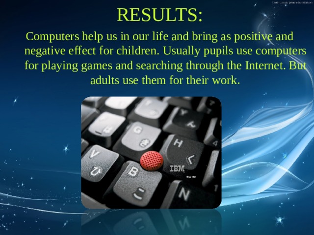 RESULTS: Computers help us in our life and bring as positive and negative effect for children. Usually pupils use computers for playing games and searching through the Internet. But adults use them for their work . 