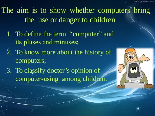 The aim  is to show whether computers bring   the  use or danger to children  To define the term “ с omputer” and its pluses and minuses; To know more about the history of computers; To classify doctor’s opinion of computer-using among children. 