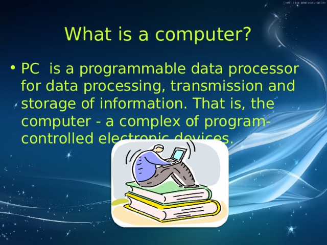 What is a computer?   PC is a programmable data processor for data processing, transmission and storage of information. That is, the computer - a complex of program-controlled electronic devices.  