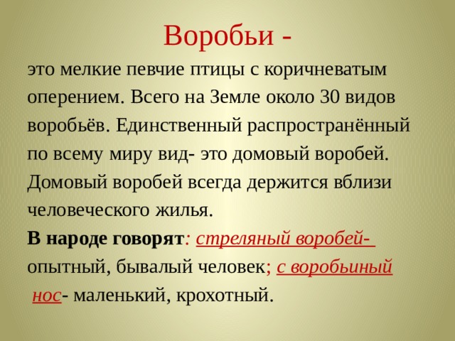 Воробьи - это мелкие певчие птицы с коричневатым оперением. Всего на Земле около 30 видов воробьёв. Единственный распространённый по всему миру вид- это домовый воробей. Домовый воробей всегда держится вблизи человеческого жилья. В народе говорят : стреляный воробей- опытный, бывалый человек ; с воробьиный  нос - маленький, крохотный. 