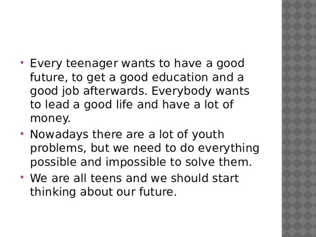 Every teenager wants to have a good future, to get a good education and a good job afterwards. Everybody wants to lead a good life and have a lot of money. Nowadays there are a lot of youth problems, but we need to do everything possible and impossible to solve them. We are all teens and we should start thinking about our future. 