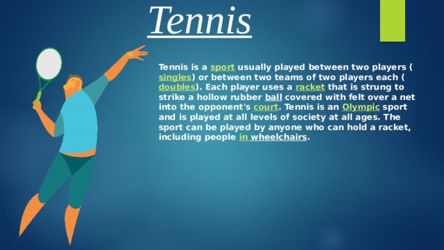 Tennis Tennis is a sport usually played between two players ( singles ) or between two teams of two players each ( doubles ). Each player uses a racket that is strung to strike a hollow rubber ball covered with felt over a net into the opponent's court . Tennis is an Olympic sport and is played at all levels of society at all ages. The sport can be played by anyone who can hold a racket, including people in  wheelchairs .  