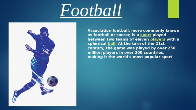 Football Association football, more commonly known as football or soccer, is a sport played between two teams of eleven players with a spherical ball . At the turn of the 21st century, the game was played by over 250 million players in over 200 countries, making it the world's most popular sport  