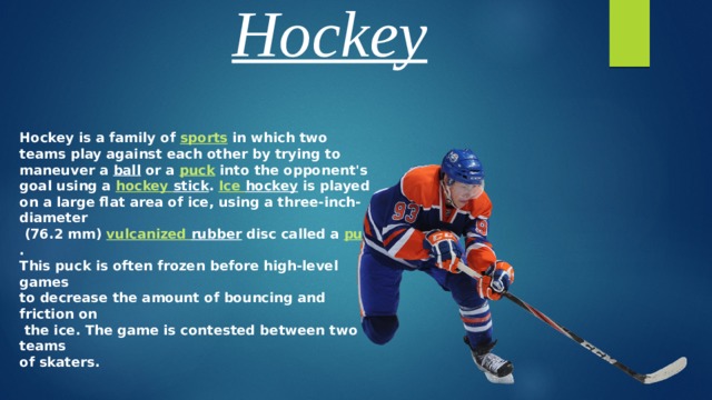 Hockey Hockey is a family of sports in which two teams play against each other by trying to maneuver a ball or a puck into the opponent's goal using a hockey  stick . Ice  hockey is played on a large flat area of ice, using a three-inch-diameter  (76.2 mm) vulcanized  rubber disc called a puck . This puck is often frozen before high-level games to decrease the amount of bouncing and friction on  the ice. The game is contested between two teams of skaters. 