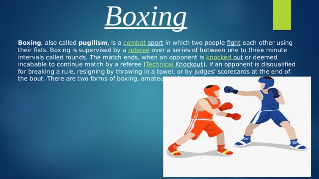 Boxing Boxing , also called pugilism , is a combat  sport in which two people fight each other using their fists. Boxing is supervised by a referee over a series of between one to three minute intervals called rounds. The match ends, when an opponent is knocked  out or deemed incabable to continue match by a referee ( Technical  Knockout ), if an opponent is disqualified for breaking a rule, resigning by throwing in a towel, or by judges' scorecards at the end of the bout. There are two forms of boxing, amateur and professional. 