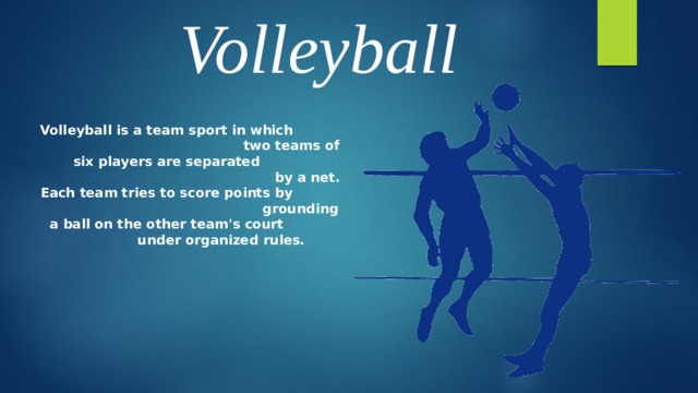 Volleyball Volleyball is a team sport in which  two teams of six players are separated  by a net. Each team tries to score points by  grounding a ball on the other team's court  under organized rules.  