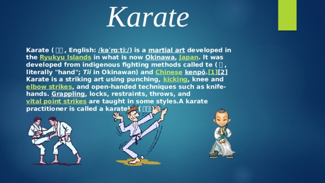 Karate Karate ( 空手 , English:  /kəˈrɑːtiː/ ) is a martial art developed in the Ryukyu Islands in what is now Okinawa , Japan . It was developed from indigenous fighting methods called te ( 手 , literally 