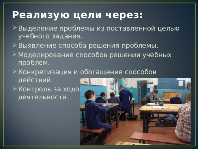 Реализую цели через: Выделение проблемы из поставленной целью учебного задания. Выявление способа решения проблемы. Моделирование способов решения учебных проблем. Конкретизация и обогащение способов действий. Контроль за ходом и результатом учебной деятельности. 