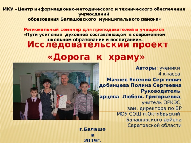   МКУ «Центр информационно-методического и технического обеспечения учреждений  образования Балашовского муниципального района»  Региональный семинар для преподавателей и учащихся  « Пути усиления духовной составляющей в современном  школьном образовании и воспитании».  Исследовательский проект «Дорога к храму» Авторы : ученики 4 класса: Мачнев Евгений Сергеевич Сердобинцева Полина Сергеевна Руководитель :  Старцева Любовь Григорьевна , учитель ОРКЭС,  зам. директора по ВР МОУ СОШ п.Октябрьский Балашовского района  Саратовской области г.Балашов 2019г. 