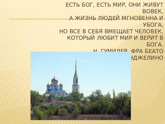 Есть Бог, есть мир, они живут вовек,  А жизнь людей мгновенна и убога,  Но все в себя вмещает человек,  Который любит мир и верит в Бога.  Н. Гумилев. Фра Беато Анджелино 