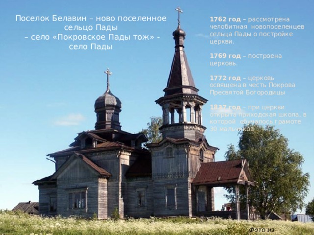 Поселок Белавин – ново поселенное сельцо Пады – село «Покровское Пады тож» - село Пады 1762 год – рассмотрена челобитная новопоселенцев сельца Пады о постройке церкви. 1769 год – построена церковь. 1772 год – церковь освящена в честь Покрова Пресвятой Богородицы 1837 год – при церкви открыта приходская школа, в которой обучалось грамоте 30 мальчиков Фото из интернета 