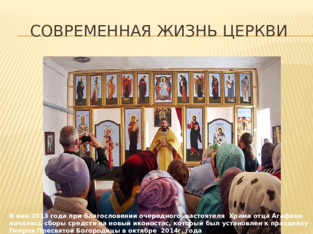 Современная жизнь церкви В мае 2013 года при благословении очередного настоятеля Храма отца Агафона начались сборы средств на новый иконостас, который был установлен к празднику Покров Пресвятой Богородицы в октябре 2014г. года 