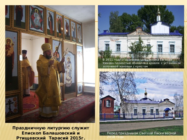 В 2011 году стараниями священника Евгения Умнова полностью обновлена кровля с установкой золоченой маковки с крестом Праздничную литургию служит Епископ Балашовский и Ртищевский Тарасий 2015г. Перед праздником Светлой Пасхи весной 2018 года 