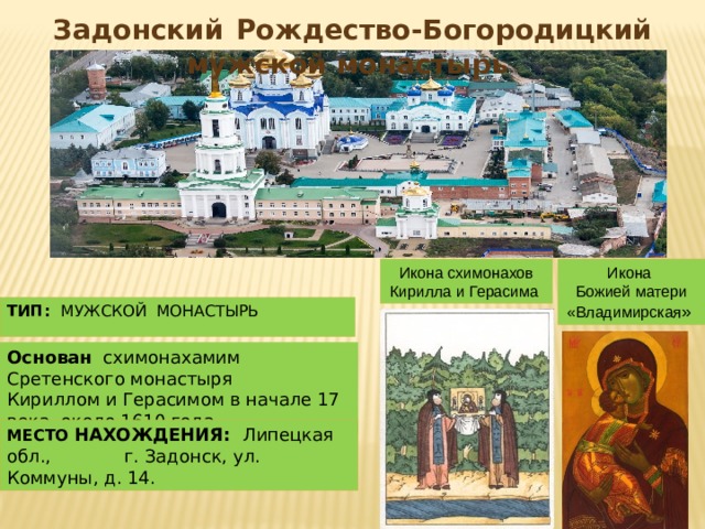 Задонский  Рождество-Богородицкий мужской монастырь Икона схимонахов Икона Кирилла и Герасима Божией матери «Владимирская » ТИП: мужской монастырь Основан схимонахамим Сретенского монастыря Кириллом и Герасимом в начале 17 века около 1610 года МЕСТО НАХОЖДЕНИЯ: Липецкая обл., г. Задонск, ул. Коммуны, д. 14.  