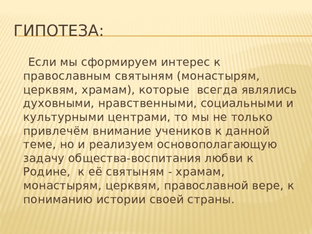 Гипотеза:  Если мы сформируем интерес к православным святыням (монастырям, церквям, храмам), которые всегда являлись духовными, нравственными, социальными и культурными центрами, то мы не только привлечём внимание учеников к данной теме, но и реализуем основополагающую задачу общества-воспитания любви к Родине, к её святыням - храмам, монастырям, церквям, православной вере, к пониманию истории своей страны. 