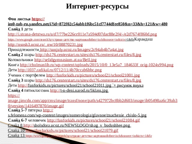 Интернет-ресурсы Фон листья https:// im0-tub-ru.yandex.net/i?id=872f02c54abb1f6bc51cf7744dfee850&n=33&h=121&w=480  Слайд 1 дети http://i.strana-detstwa.ru/u/d7/77be226cc011e7a594d07dac88e2f4/-/e2d7674f860d.png  https://www.google.com/search?q= страна+детства+картинки& tbm = isch&source = iu&ictx =1&fir Карандаш http://nsosh3.ucoz.ru/_ nw/10/08870231.jpg Принадлежности  http://sunjuly.ucoz.ru/Images/2c94ab4b7a4at.jpg Слайд 2 шары http://ds176.centerstart.ru/sites/ds176.centerstart.ru/files/8.jpg Колокольчики http://selidgymnasium.at.ua/Bell.jpg Книга http://chulmanlib.ru/wp-content/uploads/2015/10/0_13e5a7_184633f_orig-1024x994.png Дети http://i037.radikal.ru/0712/11/4b70ccab6bbc.png  Ученик с портфелем http:// funforkids.ru/pictures/school21/school21001.jpg Слайд 3 шары http:// ds176.centerstart.ru/sites/ds176.centerstart.ru/files/8.jpg Дети http:// funforkids.ru/pictures/school21/school21011.jpg `+ рисунок внука Слайд 4 пятиклассник http:// t-n-deni.narod.ru/5klass.jpg  https:// image.jimcdn.com/app/cms/image/transf/none/path/s427972bc8bb2d603/image/ib05498aa6c39ab30/version/1416497870/image.gif Слайд 5-7 пятерка http:// s.felomena.com/wp-content/images/numerologia/glavnoe/znachenie_chislo-5.jpg  Слайд 6-7 человечек http:// funforkids.ru/pictures/school21/school21084.gif Слайд 8 http:// sholsdora.ucoz.ru/NEWSLOGO/shag_v_budushhee.png  Слайд 10 http:// funforkids.ru/pictures/school21/school21079.gif Слайд 13 https://www.google.com/search?q= страна+детства+картинки& tbm = isch&source = iu&ictx =1&fir 