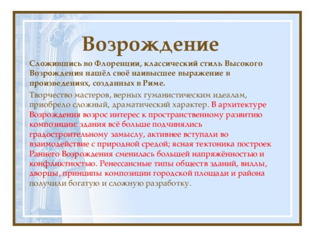 Возрождение Сложившись во Флоренции, классический стиль Высокого Возрождения нашёл своё наивысшее выражение в произведениях, созданных в Риме. Творчество мастеров, верных гуманистическим идеалам, приобрело сложный, драматический характер. В архитектуре Возрождения возрос интерес к пространственному развитию композиции: здания всё больше подчинялись градостроительному замыслу, активнее вступали во взаимодействие с природной средой; ясная тектоника построек Раннего Возрождения сменилась большей напряжённостью и конфликтностью. Ренессансные типы обществ зданий, виллы, дворцы, принципы композиции городской площади и района получили богатую и сложную разработку. 