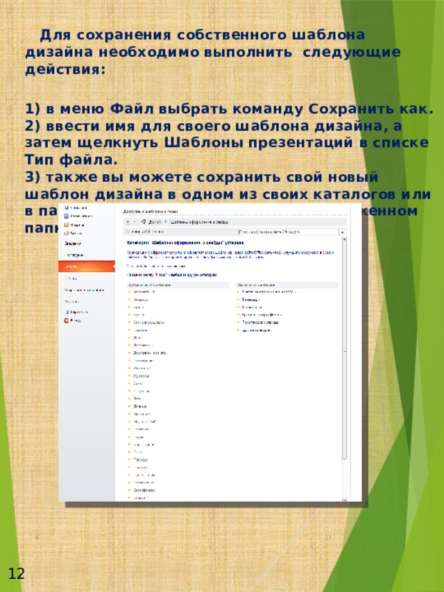   Для сохранения собственного шаблона дизайна необходимо выполнить следующие действия:  1) в меню Файл выбрать команду Сохранить как.  2) ввести имя для своего шаблона дизайна, а затем щелкнуть Шаблоны презентаций в списке Тип файла.  3) также вы можете сохранить свой новый шаблон дизайна в одном из своих каталогов или в папке Дизайны презентаций, расположенном папке Шаблоны.                  6  12 