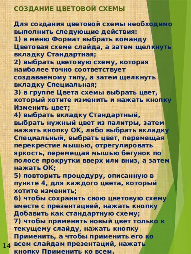  СОЗДАНИЕ ЦВЕТОВОЙ СХЕМЫ   Для создания цветовой схемы необходимо выполнить следующие действия:  1) в меню Формат выбрать команду Цветовая схеме слайда, а затем щелкнуть вкладку Стандартная;  2) выбрать цветовую схему, которая наиболее точно соответствует создаваемому типу, а затем щелкнуть вкладку Специальная;  3) в группе Цвета схемы выбрать цвет, который хотите изменить и нажать кнопку Изменить цвет;  4) выбрать вкладку Стандартный, выбрать нужный цвет из палитры, затем нажать кнопку OK, либо выбрать вкладку Специальный, выбрать цвет, перемещая перекрестие мышью, отрегулировать яркость, перемещая мышью бегунок по полосе прокрутки вверх или вниз, а затем нажать ОК;  5) повторить процедуру, описанную в пункте 4, для каждого цвета, который хотите изменить;  6) чтобы сохранить свою цветовую схему вместе с презентацией, нажать кнопку Добавить как стандартную схему;  7) чтобы применить новый цвет только к текущему слайду, нажать кнопку Применить, а чтобы применить его ко всем слайдам презентаций, нажать кнопку Применить ко всем. 6  14 