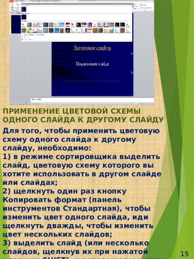 ПРИМЕНЕНИЕ ЦВЕТОВОЙ СХЕМЫ ОДНОГО СЛАЙДА К ДРУГОМУ СЛАЙДУ Для того, чтобы применить цветовую схему одного слайда к другому слайду, необходимо:  1) в режиме сортировщика выделить слайд, цветовую схему которого вы хотите использовать в другом слайде или слайдах;  2) щелкнуть один раз кнопку Копировать формат (панель инструментов Стандартная), чтобы изменить цвет одного слайда, иди щелкнуть дважды, чтобы изменить цвет нескольких слайдов;  3) выделить слайд (или несколько слайдов, щелкнув их при нажатой клавиши SHIFT), к которому вы хотите применить цветовую схему;  4) если вы изменяете цвет одного слайда, то по окончании процедуры автоматически отменится выделение кнопки Копировать формат. Если вы изменяете цвет  нескольких слайдов, то для отмены выделения кнопки Копировать формат нажмите клавишу ESC или щелкните кнопку Копировать формат (панель инструментов Стандартная). 6  15 