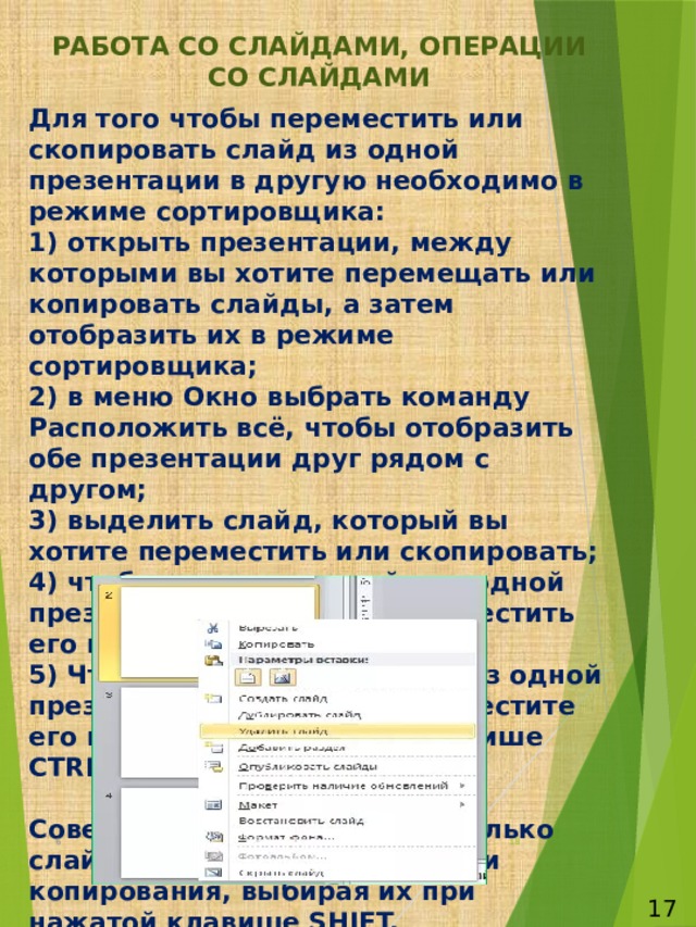 РАБОТА СО СЛАЙДАМИ, ОПЕРАЦИИ СО СЛАЙДАМИ Для того чтобы переместить или скопировать слайд из одной презентации в другую необходимо в режиме сортировщика:  1) открыть презентации, между которыми вы хотите перемещать или копировать слайды, а затем отобразить их в режиме сортировщика;  2) в меню Окно выбрать команду Расположить всё, чтобы отобразить обе презентации друг рядом с другом;  3) выделить слайд, который вы хотите переместить или скопировать;  4) чтобы поместить слайд из одной презентации в другую, переместить его мышью.  5) Чтобы скопировать слайд из одной презентации в другую, переместите его мышью при нажатой клавише CTRL.   Совет: можно выделить несколько слайдов для перемещения или копирования, выбирая их при нажатой клавише SHIFT.   6  17 