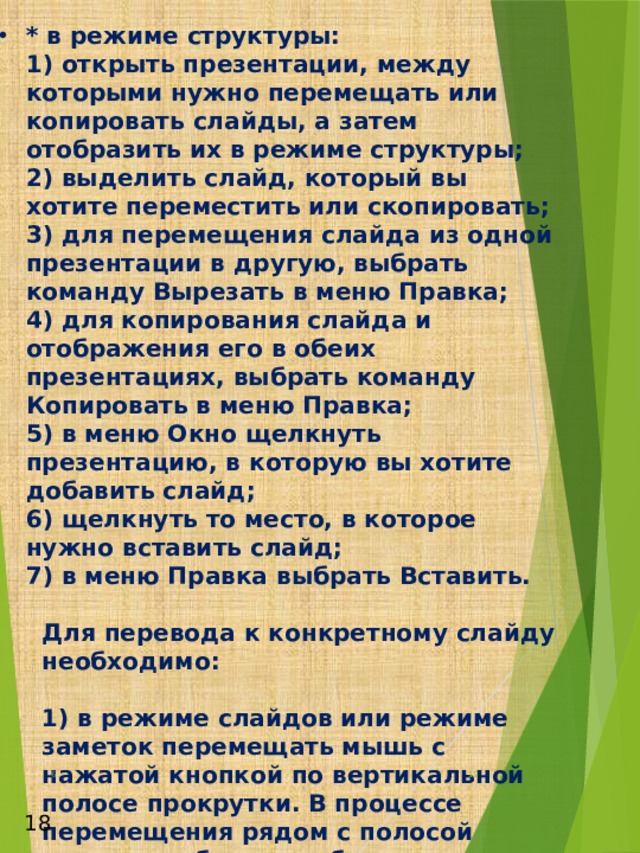* в режиме структуры:  1) открыть презентации, между которыми нужно перемещать или копировать слайды, а затем отобразить их в режиме структуры;  2) выделить слайд, который вы хотите переместить или скопировать;  3) для перемещения слайда из одной презентации в другую, выбрать команду Вырезать в меню Правка;  4) для копирования слайда и отображения его в обеих презентациях, выбрать команду Копировать в меню Правка;  5) в меню Окно щелкнуть презентацию, в которую вы хотите добавить слайд;  6) щелкнуть то место, в которое нужно вставить слайд;  7) в меню Правка выбрать Вставить.  Для перевода к конкретному слайду необходимо:  1) в режиме слайдов или режиме заметок перемещать мышь с нажатой кнопкой по вертикальной полосе прокрутки. В процессе перемещения рядом с полосой прокрутки будут отображаться номера и заголовки слайдов;  2) в режиме структуры дважды щелкнуть значок слайда;  3) в режиме сортировщика дважды щелкнуть изображение слайда;  4) в режиме заметок дважды щелкнуть изображение слайда.    6  18 