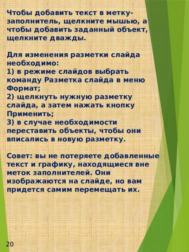 Чтобы добавить текст в метку-заполнитель, щелкните мышью, а чтобы добавить заданный объект, щелкните дважды.   Для изменения разметки слайда необходимо:  1) в режиме слайдов выбрать команду Разметка слайда в меню Формат;  2) щелкнуть нужную разметку слайда, а затем нажать кнопку Применить;  3) в случае необходимости переставить объекты, чтобы они вписались в новую разметку.   Совет: вы не потеряете добавленные текст и графику, находящиеся вне меток заполнителей. Они изображаются на слайде, но вам придется самим перемещать их. 6  20 