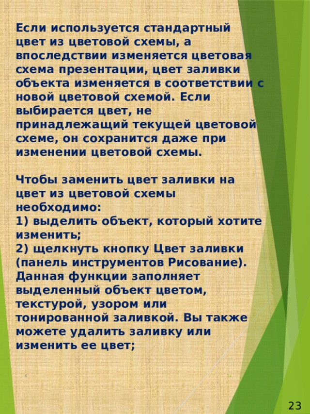 Если используется стандартный цвет из цветовой схемы, а впоследствии изменяется цветовая схема презентации, цвет заливки объекта изменяется в соответствии с новой цветовой схемой. Если выбирается цвет, не принадлежащий текущей цветовой схеме, он сохранится даже при изменении цветовой схемы.   Чтобы заменить цвет заливки на цвет из цветовой схемы необходимо:  1) выделить объект, который хотите изменить;  2) щелкнуть кнопку Цвет заливки (панель инструментов Рисование). Данная функции заполняет выделенный объект цветом, текстурой, узором или тонированной заливкой. Вы также можете удалить заливку или изменить ее цвет;   6  23 