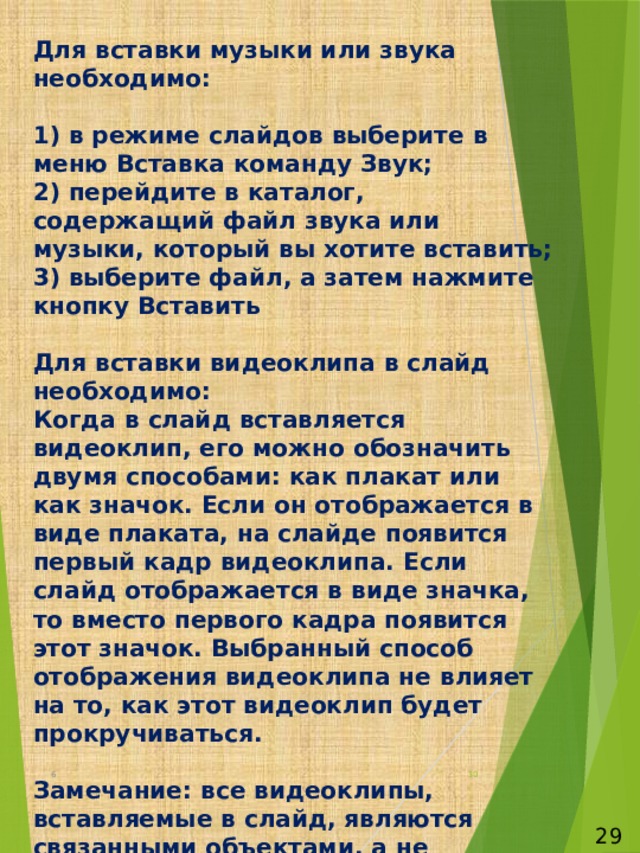 Для вставки музыки или звука необходимо:   1) в режиме слайдов выберите в меню Вставка команду Звук;  2) перейдите в каталог, содержащий файл звука или музыки, который вы хотите вставить;  3) выберите файл, а затем нажмите кнопку Вставить   Для вставки видеоклипа в слайд необходимо:  Когда в слайд вставляется видеоклип, его можно обозначить двумя способами: как плакат или как значок. Если он отображается в виде плаката, на слайде появится первый кадр видеоклипа. Если слайд отображается в виде значка, то вместо первого кадра появится этот значок. Выбранный способ отображения видеоклипа не влияет на то, как этот видеоклип будет прокручиваться.   Замечание: все видеоклипы, вставляемые в слайд, являются связанными объектами, а не внедренными. Если вы перемещаете презентацию в другое место, вам придется переместить и видеоклип. Об этом вам напомнит мастер упаковки, если вы его используете. 6  29 