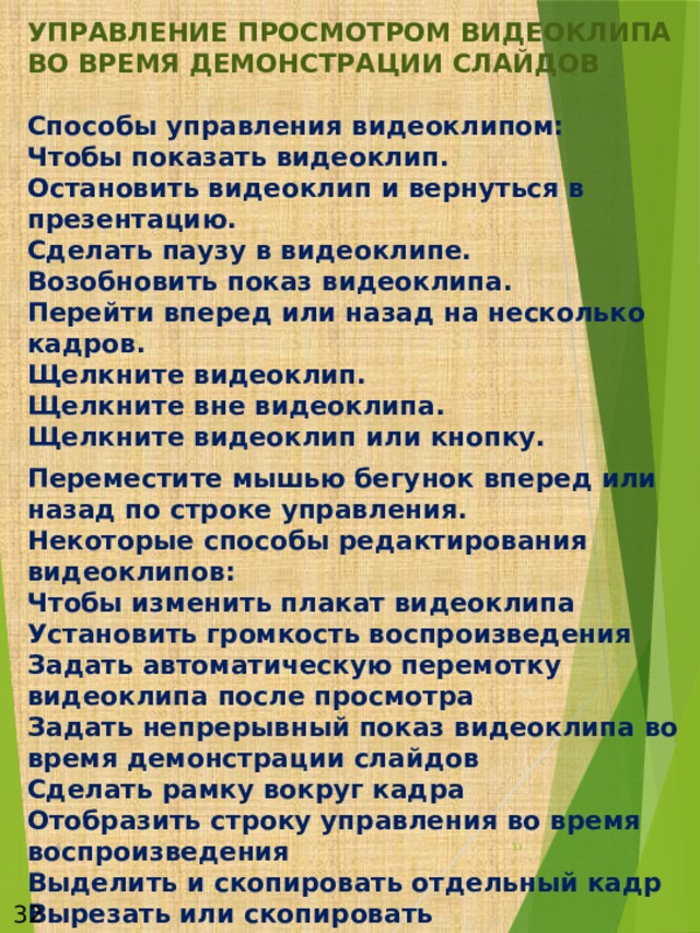 УПРАВЛЕНИЕ ПРОСМОТРОМ ВИДЕОКЛИПА ВО ВРЕМЯ ДЕМОНСТРАЦИИ СЛАЙДОВ   Способы управления видеоклипом:  Чтобы показать видеоклип.  Остановить видеоклип и вернуться в презентацию.  Сделать паузу в видеоклипе.  Возобновить показ видеоклипа.  Перейти вперед или назад на несколько кадров.  Щелкните видеоклип.  Щелкните вне видеоклипа.  Щелкните видеоклип или кнопку. Переместите мышью бегунок вперед или назад по строке управления.  Некоторые способы редактирования видеоклипов:  Чтобы изменить плакат видеоклипа  Установить громкость воспроизведения  Задать автоматическую перемотку видеоклипа после просмотра  Задать непрерывный показ видеоклипа во время демонстрации слайдов  Сделать рамку вокруг кадра  Отобразить строку управления во время воспроизведения  Выделить и скопировать отдельный кадр  Вырезать или скопировать последовательность кадров  Отобразив нужный кадр, выберите в меню Файл приложения 6  32 