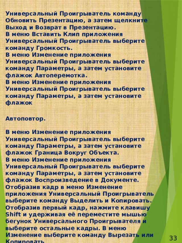 Универсальный Проигрыватель команду Обновить Презентацию, а затем щелкните Выход и Возврат в Презентацию.  В меню Вставить Клип приложения Универсальный Проигрыватель выберите команду Громкость.  В меню Изменение приложения Универсальный Проигрыватель выберите команду Параметры, а затем установите флажок Автоперемотка.  В меню Изменение приложения Универсальный Проигрыватель выберите команду Параметры, а затем установите флажок   Автоповтор.   В меню Изменение приложения Универсальный Проигрыватель выберите команду Параметры, а затем установите флажок Граница Вокруг Объекта.  В меню Изменение приложения Универсальный Проигрыватель выберите команду Параметры, а затем установите флажок Воспроизведение в Документе.  Отобразив кадр в меню Изменение приложения Универсальный Проигрыватель выберите команду Выделить и Копировать.  Отобразив первый кадр, нажмите клавишу Shift и удерживая её переместите мышью бегунок Универсального Проигрывателя и выберите остальные кадры. В меню Изменение выберите команду Вырезать или Копировать .   6  33 