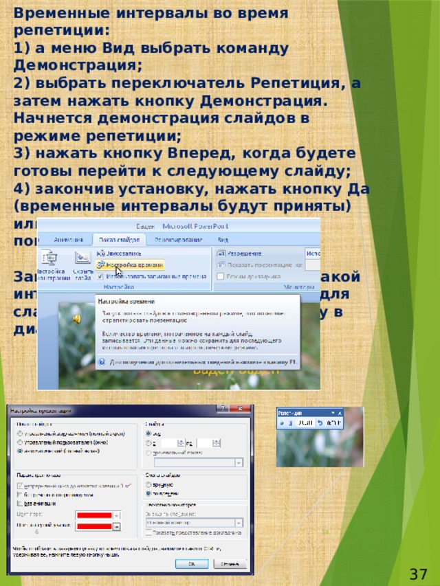 Временные интервалы во время репетиции:  1) а меню Вид выбрать команду Демонстрация;  2) выбрать переключатель Репетиция, а затем нажать кнопку Демонстрация. Начнется демонстрация слайдов в режиме репетиции;  3) нажать кнопку Вперед, когда будете готовы перейти к следующему слайду;  4) закончив установку, нажать кнопку Да (временные интервалы будут приняты) или Нет (вы получите возможность повторить попытку);   Замечание: если вы точно знаете, какой интервал должен быть установлен для слайда, прямо введите эту величину в диалоговом окне Репетиция. 6  37 