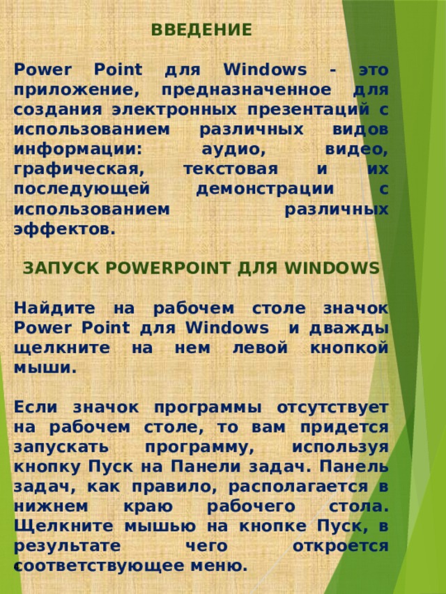 ВВЕДЕНИЕ  Power Point для Windows - это приложение, предназначенное для создания электронных презентаций с использованием различных видов информации: аудио, видео, графическая, текстовая и их последующей демонстрации с использованием различных эффектов.  ЗАПУСК POWERPOINT ДЛЯ WINDOWS  Найдите на рабочем столе значок Power Point для Windows и дважды щелкните на нем левой кнопкой мыши.  Если значок программы отсутствует на рабочем столе, то вам придется запускать программу, используя кнопку Пуск на Панели задач. Панель задач, как правило, располагается в нижнем краю рабочего стола. Щелкните мышью на кнопке Пуск, в результате чего откроется соответствующее меню.  После выполнения щелчка наведите в этом пункте меню указатель мыши на пункт Программы и направо развернется подменю программ. В данном подменю выберите пункт Microsoft PowerPoint и щелкните по нему, возможно, что в подменю программ придется сначала обратиться к пункту Microsoft Office, а затем уже к Microsoft Power Point. Это зависит от того, как сконфигурировано меню системы.    4  
