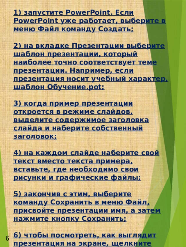 1) запустите PowerPoint. Если PowerPoint уже работает, выберите в меню Файл команду Создать;   2) на вкладке Презентации выберите шаблон презентации, который наиболее точно соответствует теме презентации. Например, если презентация носит учебный характер, шаблон Обучение.pot;   3) когда пример презентации откроется в режиме слайдов, выделите содержимое заголовка слайда и наберите собственный заголовок;   4) на каждом слайде наберите свой текст вместо текста примера, вставьте, где необходимо свои рисунки и графические файлы;   5) закончив с этим, выберите команду Сохранить в меню Файл, присвойте презентации имя, а затем нажмите кнопку Сохранить;   6) чтобы посмотреть, как выглядит презентация на экране, щелкните внизу окна PowerPoint.   Для проверки визуальной ясности, орфографии и пунктуации презентации необходимо выполнить следующие действия:   1)откройте проверяемую презентацию;   2) в меню Сервис выберите команду Проверка стилей;   3) выберите элементы презентации, которые вы хотите проверить.            6  6  