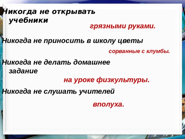 Никогда не открывать учебники грязными руками. Никогда не приносить в школу цветы сорванные с клумбы. Никогда не делать домашнее задание на уроке физкультуры. Никогда не слушать учителей вполуха. 
