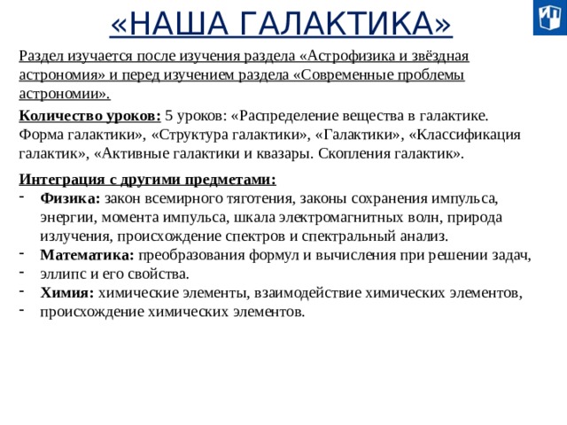 «НАША ГАЛАКТИКА» Раздел изучается после изучения раздела «Астрофизика и звёздная астрономия» и перед изучением раздела «Современные проблемы астрономии». Количество уроков: 5 уроков: «Распределение вещества в галактике. Форма галактики», «Структура галактики», «Галактики», «Классификация галактик», «Активные галактики и квазары. Скопления галактик». Интеграция с другими предметами:  Физика: закон всемирного тяготения, законы сохранения импульса, энергии, момента импульса, шкала электромагнитных волн, природа излучения, происхождение спектров и спектральный анализ. Математика: преобразования формул и вычисления при решении задач, эллипс и его свойства. Химия: химические элементы, взаимодействие химических элементов, происхождение химических элементов.  