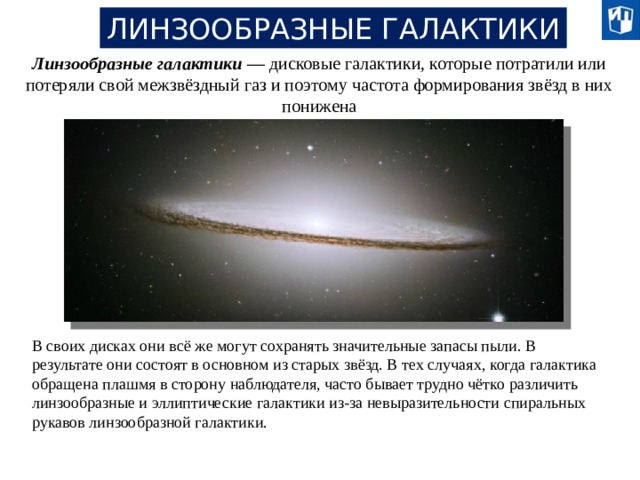 ЛИНЗООБРАЗНЫЕ ГАЛАКТИКИ Линзообразные галактики — дисковые галактики, которые потратили или потеряли свой межзвёздный газ и поэтому частота формирования звёзд в них понижена В своих дисках они всё же могут сохранять значительные запасы пыли. В результате они состоят в основном из старых звёзд. В тех случаях, когда галактика обращена плашмя в сторону наблюдателя, часто бывает трудно чётко различить линзообразные и эллиптические галактики из-за невыразительности спиральных рукавов линзообразной галактики. 20 
