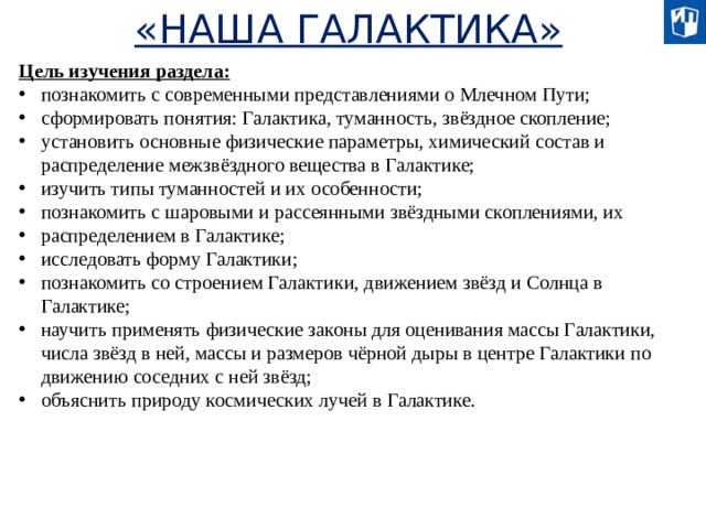 «НАША ГАЛАКТИКА» Цель изучения раздела: познакомить с современными представлениями о Млечном Пути; сформировать понятия: Галактика, туманность, звёздное скопление; установить основные физические параметры, химический состав и распределение межзвёздного вещества в Галактике; изучить типы туманностей и их особенности; познакомить с шаровыми и рассеянными звёздными скоплениями, их распределением в Галактике; исследовать форму Галактики; познакомить со строением Галактики, движением звёзд и Солнца в Галактике; научить применять физические законы для оценивания массы Галактики, числа звёзд в ней, массы и размеров чёрной дыры в центре Галактики по движению соседних с ней звёзд; объяснить природу космических лучей в Галактике.  
