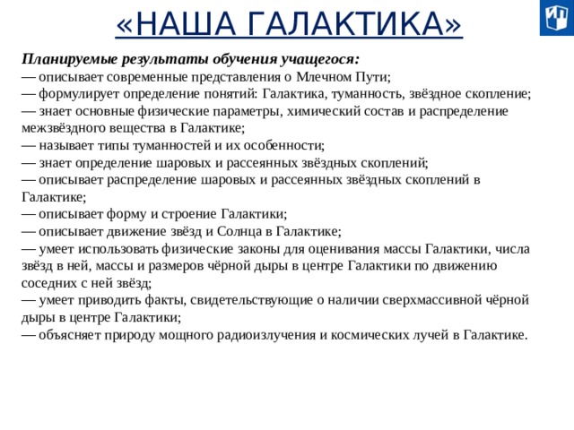 «НАША ГАЛАКТИКА» Планируемые результаты обучения учащегося: — описывает современные представления о Млечном Пути; — формулирует определение понятий: Галактика, туманность, звёздное скопление; — знает основные физические параметры, химический состав и распределение межзвёздного вещества в Галактике; — называет типы туманностей и их особенности; — знает определение шаровых и рассеянных звёздных скоплений; — описывает распределение шаровых и рассеянных звёздных скоплений в Галактике; — описывает форму и строение Галактики; — описывает движение звёзд и Солнца в Галактике; — умеет использовать физические законы для оценивания массы Галактики, числа звёзд в ней, массы и размеров чёрной дыры в центре Галактики по движению соседних с ней звёзд; — умеет приводить факты, свидетельствующие о наличии сверхмассивной чёрной дыры в центре Галактики; — объясняет природу мощного радиоизлучения и космических лучей в Галактике.  