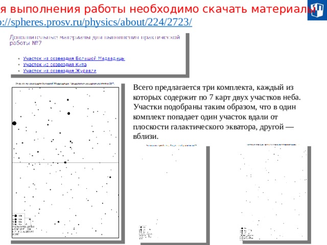 Для выполнения работы необходимо скачать материалы http://spheres.prosv.ru/physics/about/224/2723 / Всего предлагается три комплекта, каждый из которых содержит по 7 карт двух участков неба. Участки подобраны таким образом, что в один комплект попадает один участок вдали от плоскости галактического экватора, другой — вблизи. 20 