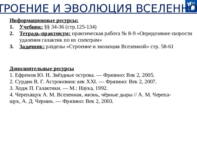 «СТРОЕНИЕ И ЭВОЛЮЦИЯ ВСЕЛЕННОЙ» Информационные ресурсы: Учебник: §§ 34-36 (стр.125-134) Тетрадь-практикум: практическая работа № 8-9 «Определение скорости удаления галактик по их спектрам» Задачник: разделы «Строение и эволюция Вселенной» стр. 58-61 Дополнительные ресурсы 1. Ефремов Ю. Н. Звёздные острова. — Фрязино: Век 2, 2005. 2. Сурдин В. Г. Астрономия: век XXI. — Фрязино: Век 2, 2007. 3. Ходж П. Галактики. — М.: Наука, 1992. 4. Черепащук А. М. Вселенная, жизнь, чёрные дыры // А. М. Черепа- щук, А. Д. Чернин. — Фрязино: Век 2, 2003. 20 