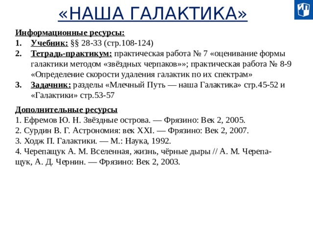 «НАША ГАЛАКТИКА» Информационные ресурсы: Учебник: §§ 28-33 (стр.108-124) Тетрадь-практикум: практическая работа № 7 «оценивание формы галактики методом «звёздных черпаков»»; практическая работа № 8-9 «Определение скорости удаления галактик по их спектрам» Задачник: разделы «Млечный Путь — наша Галактика» стр.45-52 и «Галактики» стр.53-57 Дополнительные ресурсы 1. Ефремов Ю. Н. Звёздные острова. — Фрязино: Век 2, 2005. 2. Сурдин В. Г. Астрономия: век XXI. — Фрязино: Век 2, 2007. 3. Ходж П. Галактики. — М.: Наука, 1992. 4. Черепащук А. М. Вселенная, жизнь, чёрные дыры // А. М. Черепа- щук, А. Д. Чернин. — Фрязино: Век 2, 2003.  