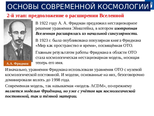 ОСНОВЫ СОВРЕМЕННОЙ КОСМОЛОГИИ 2-й этап: предположение о расширении Вселенной В 1922 году А. А. Фридман предложил нестационарное решение уравнения Эйнштейна, в котором изотропная Вселенная расширялась из начальной сингулярности. В 1923 г. была опубликована популярная книга Фридмана «Мир как пространство и время», посвящённая ОТО. Главным результатом работы Фридмана в области ОТО стала космологическая нестационарная модель, носящая теперь его имя. А.А. Фридман Изначально, уравнения Фридмана использовали уравнения ОТО с нулевой космологической постоянной. И модели, основанные на них, безоговорочно доминировали вплоть до 1998 года. Современная модель, так называемая «модель ΛCDM», по-прежнему является моделью Фридмана, но уже с учётом как космологической постоянной, так и тёмной материи. 20 