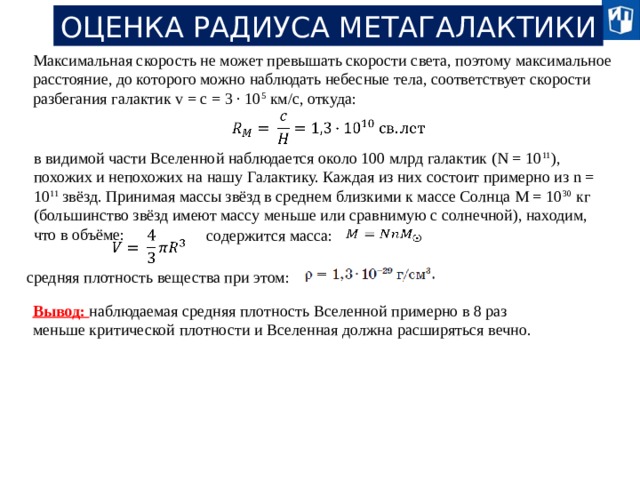 ОЦЕНКА РАДИУСА МЕТАГАЛАКТИКИ Максимальная скорость не может превышать скорости света, поэтому максимальное расстояние, до которого можно наблюдать небесные тела, соответствует скорости разбегания галактик v = c = 3 · 10 5 км/с, откуда:   в видимой части Вселенной наблюдается около 100 млрд галактик (N = 10 11 ), похожих и непохожих на нашу Галактику. Каждая из них состоит примерно из n = 10 11 звёзд. Принимая массы звёзд в среднем близкими к массе Солнца М = 10 30 кг (большинство звёзд имеют массу меньше или сравнимую с солнечной), находим, что в объёме: содержится масса:     средняя плотность вещества при этом: Вывод: наблюдаемая средняя плотность Вселенной примерно в 8 раз меньше критической плотности и Вселенная должна расширяться вечно. 20 